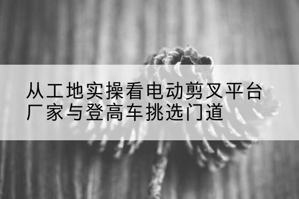 山阴电动剪叉升降平台厂家-从工地实操看电动剪叉平台厂家与登高车挑选门道