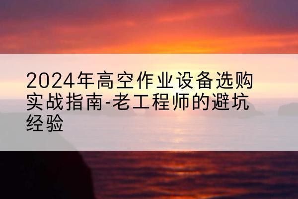山阴高空作业升降机厂家推荐-2024年高空作业设备选购实战指南-老工程师的避坑经验