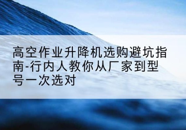 山阴升降平台厂家-高空作业升降机选购避坑指南-行内人教你从厂家到型号一次选对