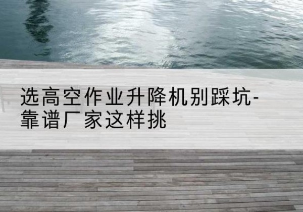 山阴剪叉式升降机厂家-选高空作业升降机别踩坑-靠谱厂家这样挑