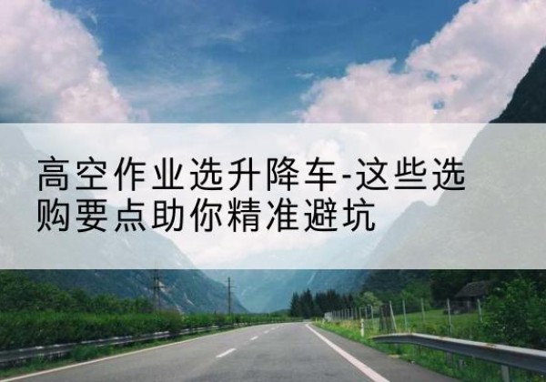 山阴升降车厂家-高空作业选升降车-这些选购要点助你*避坑