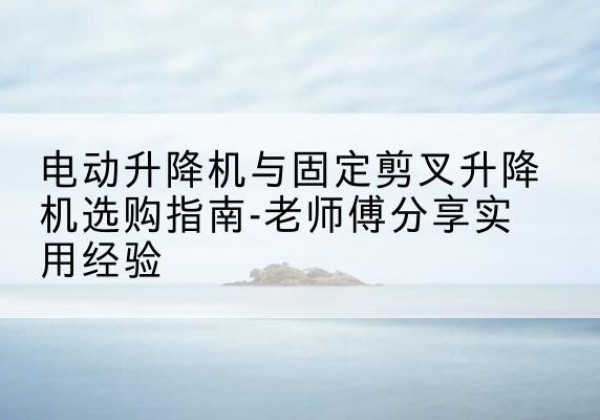 山阴电动升降机怎么选-电动升降机与固定剪叉升降机选购指南-老师傅分享实用经验