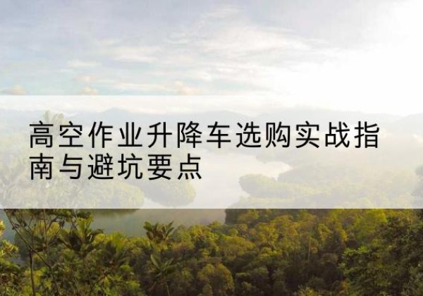 山阴升降车怎么选-高空作业升降车选购实战指南与避坑要点