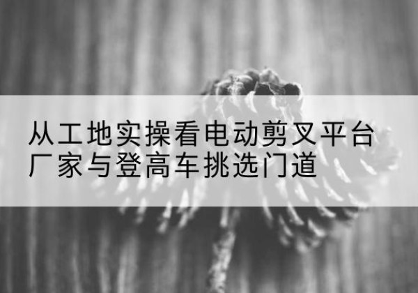 山阴电动剪叉升降平台厂家-从工地实操看电动剪叉平台厂家与登高车挑选门道