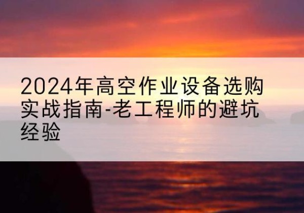 山阴高空作业升降机厂家推荐-2024年高空作业设备选购实战指南-老工程师的避坑经验
